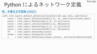 with cntk.layers.default_options(activation=cntk.ops.relu, pad=False):
conv1 = cntk.layers.Convolution2D((5,5), 32, pad=True)(scaled_input)
pool1 = cntk.layers.MaxPooling((3,3), (2,2))(conv1)
conv2 = cntk.layers.Convolution2D((3,3), 48)(pool1)
pool2 = cntk.layers.MaxPooling((3,3), (2,2))(conv2)
conv3 = cntk.layers.Convolution2D((3,3), 64)(pool2)
f4 = cntk.layers.Dense(96)(conv3)
drop4 = cntk.layers.Dropout(0.5)(f4)
z = cntk.layers.Dense(num_output_classes, activation=None)(drop4)
例：手書き文字認識 (MNIST)
 