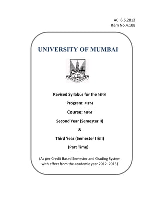 AC. 6.6.2012 
                                                                                      Item No.4.108 
                                                                                                     




        UNIVERSITY OF MUMBAI
 

 

 

 

 

 

                      Revised Syllabus for the MFM
                                   Program: MFM

                                   Course: MFM              




                         Second Year (Semester II)  
                                              & 
                        Third Year (Semester I &II) 
                                      (Part Time)                                     
 




         (As per Credit Based Semester and Grading System  
           with effect from the academic year 2012–2013) 
 