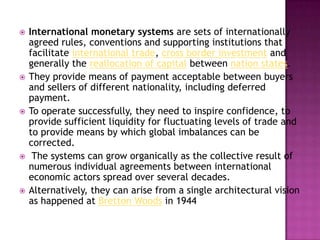    International monetary systems are sets of internationally
    agreed rules, conventions and supporting institutions that
    facilitate international trade, cross border investment and
    generally the reallocation of capital between nation states.
   They provide means of payment acceptable between buyers
    and sellers of different nationality, including deferred
    payment.
   To operate successfully, they need to inspire confidence, to
    provide sufficient liquidity for fluctuating levels of trade and
    to provide means by which global imbalances can be
    corrected.
    The systems can grow organically as the collective result of
    numerous individual agreements between international
    economic actors spread over several decades.
   Alternatively, they can arise from a single architectural vision
    as happened at Bretton Woods in 1944
 