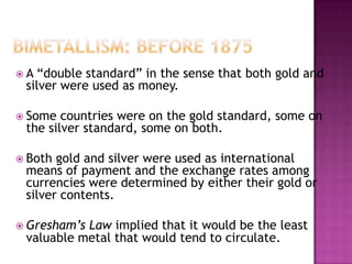 A “double standard” in the sense that both gold and
 silver were used as money.

 Some  countries were on the gold standard, some on
 the silver standard, some on both.

 Both gold and silver were used as international
 means of payment and the exchange rates among
 currencies were determined by either their gold or
 silver contents.

 Gresham’sLaw implied that it would be the least
 valuable metal that would tend to circulate.
 