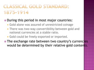  During   this period in most major countries:
    Gold alone was assured of unrestricted coinage
    There was two-way convertibility between gold and
     national currencies at a stable ratio.
    Gold could be freely exported or imported.
 The
    exchange rate between two country’s currencies
 would be determined by their relative gold contents.
 