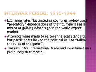  Exchange  rates fluctuated as countries widely used
  “predatory” depreciations of their currencies as a
  means of gaining advantage in the world export
  market.
 Attempts were made to restore the gold standard,
  but participants lacked the political will to “follow
  the rules of the game”.
 The result for international trade and investment was
  profoundly detrimental.
 