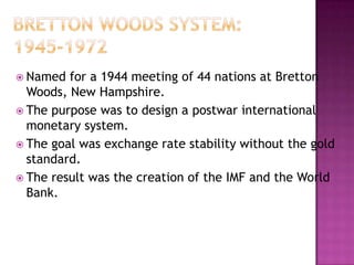  Named  for a 1944 meeting of 44 nations at Bretton
  Woods, New Hampshire.
 The purpose was to design a postwar international
  monetary system.
 The goal was exchange rate stability without the gold
  standard.
 The result was the creation of the IMF and the World
  Bank.
 