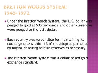  Underthe Bretton Woods system, the U.S. dollar was
 pegged to gold at $35 per ounce and other currencies
 were pegged to the U.S. dollar.

 Eachcountry was responsible for maintaining its
 exchange rate within 1% of the adopted par value
 by buying or selling foreign reserves as necessary.

 TheBretton Woods system was a dollar-based gold
 exchange standard.
 