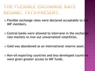    Flexible exchange rates were declared acceptable to the
    IMF members.

   Central banks were allowed to intervene in the exchange
    rate markets to iron out unwarranted volatilities.

   Gold was abandoned as an international reserve asset.

   Non-oil-exporting countries and less-developed countries
    were given greater access to IMF funds.
 