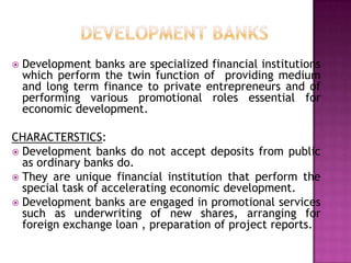    Development banks are specialized financial institutions
    which perform the twin function of providing medium
    and long term finance to private entrepreneurs and of
    performing various promotional roles essential for
    economic development.

CHARACTERSTICS:
 Development banks do not accept deposits from public
  as ordinary banks do.
 They are unique financial institution that perform the
  special task of accelerating economic development.
 Development banks are engaged in promotional services
  such as underwriting of new shares, arranging for
  foreign exchange loan , preparation of project reports.
 