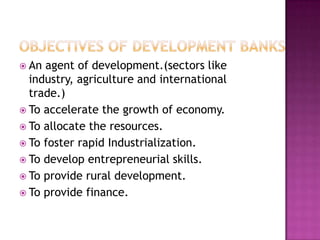  An agent of development.(sectors like
  industry, agriculture and international
  trade.)
 To accelerate the growth of economy.
 To allocate the resources.
 To foster rapid Industrialization.
 To develop entrepreneurial skills.
 To provide rural development.
 To provide finance.
 