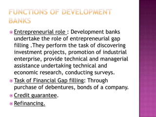  Entrepreneurial  role : Development banks
  undertake the role of entrepreneurial gap
  filling .They perform the task of discovering
  investment projects, promotion of industrial
  enterprise, provide technical and managerial
  assistance undertaking technical and
  economic research, conducting surveys.
 Task of Financial Gap filling: Through
  purchase of debentures, bonds of a company.
 Credit guarantee.
 Refinancing.
 