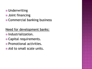  Underwriting
 Joint
      financing
 Commercial banking business


Need for development banks:
 Industrialization.
 Capital requirements.
 Promotional activities.
 Aid to small scale units.
 