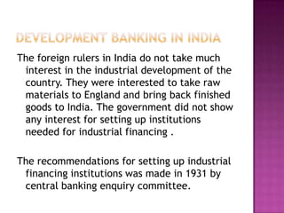 The foreign rulers in India do not take much
 interest in the industrial development of the
 country. They were interested to take raw
 materials to England and bring back finished
 goods to India. The government did not show
 any interest for setting up institutions
 needed for industrial financing .

The recommendations for setting up industrial
 financing institutions was made in 1931 by
 central banking enquiry committee.
 