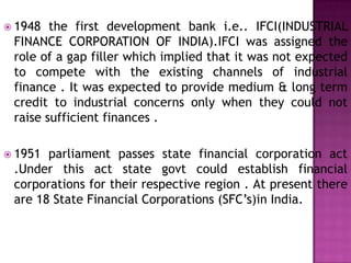  1948  the first development bank i.e.. IFCI(INDUSTRIAL
 FINANCE CORPORATION OF INDIA).IFCI was assigned the
 role of a gap filler which implied that it was not expected
 to compete with the existing channels of industrial
 finance . It was expected to provide medium & long term
 credit to industrial concerns only when they could not
 raise sufficient finances .

 1951 parliament passes state financial corporation act
 .Under this act state govt could establish financial
 corporations for their respective region . At present there
 are 18 State Financial Corporations (SFC’s)in India.
 