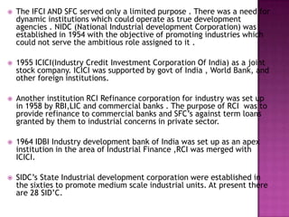   The IFCI AND SFC served only a limited purpose . There was a need for
    dynamic institutions which could operate as true development
    agencies . NIDC (National Industrial development Corporation) was
    established in 1954 with the objective of promoting industries which
    could not serve the ambitious role assigned to it .

   1955 ICICI(Industry Credit Investment Corporation Of India) as a joint
    stock company. ICICI was supported by govt of India , World Bank, and
    other foreign institutions.

   Another institution RCI Refinance corporation for industry was set up
    in 1958 by RBI,LIC and commercial banks . The purpose of RCI was to
    provide refinance to commercial banks and SFC’s against term loans
    granted by them to industrial concerns in private sector.

   1964 IDBI Industry development bank of India was set up as an apex
    institution in the area of Industrial Finance ,RCI was merged with
    ICICI.

   SIDC’s State Industrial development corporation were established in
    the sixties to promote medium scale industrial units. At present there
    are 28 SID’C.
 