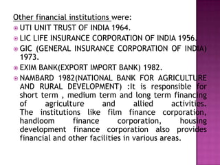Other financial institutions were:
 UTI UNIT TRUST OF INDIA 1964.
 LIC LIFE INSURANCE CORPORATION OF INDIA 1956.
 GIC (GENERAL INSURANCE CORPORATION OF INDIA)
  1973.
 EXIM BANK(EXPORT IMPORT BANK) 1982.
 NAMBARD 1982(NATIONAL BANK FOR AGRICULTURE
  AND RURAL DEVELOPMENT) :It is responsible for
  short term , medium term and long term financing
  of     agriculture      and       allied     activities.
  The institutions like film finance corporation,
  handloom       finance       corporation,      housing
  development finance corporation also provides
  financial and other facilities in various areas.
 