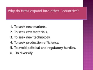 Why do firms expand into other countries?



 1. To seek new markets.
 2. To seek raw materials.
 3. To seek new technology.
 4. To seek production efficiency.
 5. To avoid political and regulatory hurdles.
 6. To diversify.
 