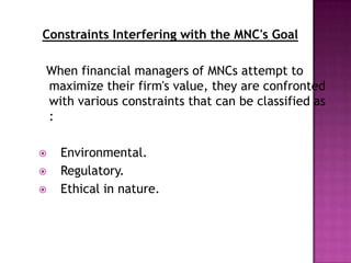Constraints Interfering with the MNC's Goal

When financial managers of MNCs attempt to
maximize their firm's value, they are confronted
with various constraints that can be classified as
:

   Environmental.
   Regulatory.
   Ethical in nature.
 