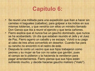 Capítulo 6: Se reunió una militada para una expedición que iban a hacer sin carretas ni baguales (caballos), para golpear a los indios en sus mismas tolderías, y que vendría con ellos un ministro llamado Don Ganza que iba a reunir el ejercito y que tenia cañones. Fierro explica que el nunca fue un gaucho dominado, que nunca se ha acobardado. Un día que estaban reunido el Jefe y el Juez de Paz, Fierro agarro un caballo y se escapo. Volvió a su pago al cabo de tres años convertido en desertor. Cuando fue para su rancho no encontró ni el rastro de este. Después le conto un vecino que sus hijos trabajaron como peones y su mujer se fue con no sabe que gavilán, pues el campo se lo pidieron y la hacienda la vendieron para pagar arrendamientos. Fierro piensa que sus hijos están sufriendo mucho, y decide hacerse gaucho matrero ("malo"). 