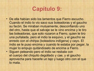 Capítulo 9: De ella habían sido los lamentos que Fierro escucho. Cuando el indio lo vio saco sus boleadoras y el gaucho su facón. Se miraban mutuamente, desconfiando uno del otro, hasta que el salvaje se le vino encima y le tiro las boleadoras, que solo rozaron a Fierro, quien le tiro una puñalada, pero el indio la esquivo, y el gaucho se enredo con el chiripa (boleadora indígena) y cayo. El indio se le puso encima y cuando le estaba por pegar, la mujer lo empujo quitándoselo de encima a Fierro. Siguen peleando pero el indio se resbala con el cuerpo del chiquito degollado y cae, y el gaucho aprovecha para hacerle un tajo y luego otro con el que lo mata. 