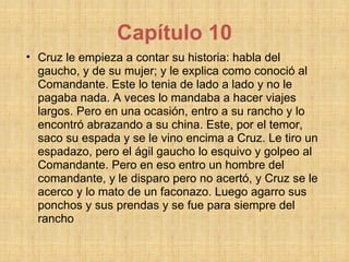 Capítulo 10 Cruz le empieza a contar su historia: habla del gaucho, y de su mujer; y le explica como conoció al Comandante. Este lo tenia de lado a lado y no le pagaba nada. A veces lo mandaba a hacer viajes largos. Pero en una ocasión, entro a su rancho y lo encontró abrazando a su china. Este, por el temor, saco su espada y se le vino encima a Cruz. Le tiro un espadazo, pero el ágil gaucho lo esquivo y golpeo al Comandante. Pero en eso entro un hombre del comandante, y le disparo pero no acertó, y Cruz se le acerco y lo mato de un faconazo. Luego agarro sus ponchos y sus prendas y se fue para siempre del rancho  