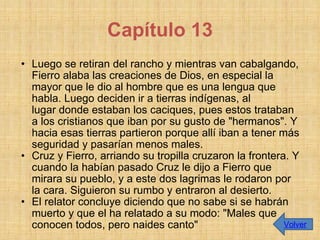 Luego se retiran del rancho y mientras van cabalgando, Fierro alaba las creaciones de Dios, en especial la mayor que le dio al hombre que es una lengua que habla. Luego deciden ir a tierras indígenas, al lugar donde estaban los caciques, pues estos trataban a los cristianos que iban por su gusto de "hermanos". Y hacia esas tierras partieron porque allí iban a tener más seguridad y pasarían menos males.  Cruz y Fierro, arriando su tropilla cruzaron la frontera. Y cuando la habían pasado Cruz le dijo a Fierro que mirara su pueblo, y a este dos lagrimas le rodaron por la cara. Siguieron su rumbo y entraron al desierto.  El relator concluye diciendo que no sabe si se habrán muerto y que el ha relatado a su modo: "Males que conocen todos, pero naides canto" Capítulo 13 Volver 