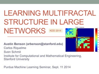 Twitter: 3 categories 
1 
0.9 
0.8 
0.7 
0.6 
0.5 
0.4 
0.3 
0.2 
0.1 
0 
LEARNING MULTIFRACTAL 
STRUCTURE IN LARGE 
NETWORKS 
KDD 2014 
Austin Benson (arbenson@stanford.edu) 
Carlos Riquelme 
Sven Schmit 
Institute for Computational and Mathematical Engineering, 
Stanford University 
Purdue Machine Learning Seminar, Sept. 11 2014 
 