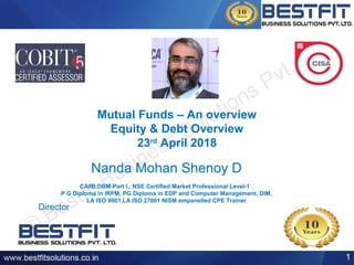 Mutual Funds – An overview
Equity & Debt Overview
23rd
April 2018
Nanda Mohan Shenoy D
CAIIB,DBM-Part I,, NSE Certified Market Professional Level-1 ,
P G Diploma in IRPM, PG Diploma in EDP and Computer Management, DIM,
LA ISO 9001,LA ISO 27001 NISM empanelled CPE Trainer
1
Director
 