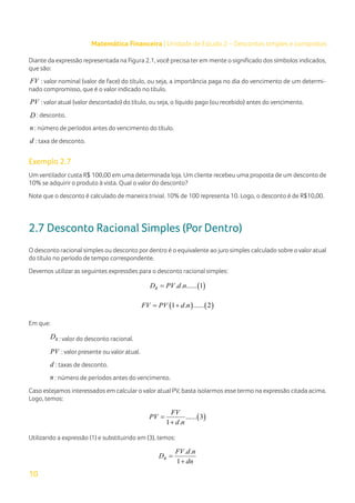 10
Matemática Financeira | Unidade de Estudo 2 – Descontos simples e compostos
Diante da expressão representada na Figura 2.1, você precisa ter em mente o significado dos símbolos indicados,
que são:
FV : valor nominal (valor de face) do título, ou seja, a importância paga no dia do vencimento de um determi-
nado compromisso, que é o valor indicado no título.
PV : valor atual (valor descontado) do título, ou seja, o líquido pago (ou recebido) antes do vencimento.
D : desconto.
n : número de períodos antes do vencimento do título.
d : taxa de desconto.
Exemplo 2.7
Um ventilador custa R$ 100,00 em uma determinada loja. Um cliente recebeu uma proposta de um desconto de
10% se adquirir o produto à vista. Qual o valor do desconto?
Note que o desconto é calculado de maneira trivial. 10% de 100 representa 10. Logo, o desconto é de R$10,00.
2.7 Desconto Racional Simples (Por Dentro)
O desconto racional simples ou desconto por dentro é o equivalente ao juro simples calculado sobre o valor atual
do título no período de tempo correspondente.
Devemos utilizar as seguintes expressões para o desconto racional simples:
( )
. . ...... 1
R
D PV d n
=
( ) ( )
1 . ...... 2
FV PV d n
= +
Em que:
R
D : valor do desconto racional.
PV : valor presente ou valor atual.
d : taxas de desconto.
n : número de períodos antes do vencimento.
Caso estejamos interessados em calcular o valor atual PV, basta isolarmos esse termo na expressão citada acima.
Logo, temos:
( )
...... 3
1 .
FV
PV
d n
=
+
Utilizando a expressão (1) e substituindo em (3), temos:
. .
1
R
FV d n
D
dn
=
+
 