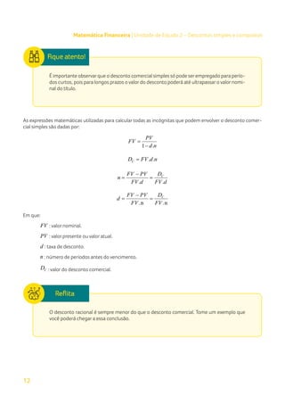 12
Matemática Financeira | Unidade de Estudo 2 – Descontos simples e compostos
É importante observarque o desconto comercial simples só pode serempregado para perío-
dos curtos, pois para longos prazos o valor do desconto poderá até ultrapassar o valor nomi-
nal do título.
As expressões matemáticas utilizadas para calcular todas as incógnitas que podem envolver o desconto comer-
cial simples são dadas por:
1 .
PV
FV
d n
=
−
. .
C
D FV d n
=
. .
C
D
FV PV
n
FV d FV d
−
= =
.n .n
C
D
FV PV
d
FV FV
−
= =
Em que:
FV : valor nominal.
PV : valor presente ou valor atual.
d : taxa de desconto.
n : número de períodos antes do vencimento.
C
D : valor do desconto comercial.
O desconto racional é sempre menor do que o desconto comercial. Tome um exemplo que
você poderá chegar a essa conclusão.
 