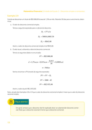 13
Matemática Financeira | Unidade de Estudo 2 – Descontos simples e compostos
Exemplo 2.9
Camila vai descontar um título de R$3.000,00 à taxa de 1,5% ao mês. Faltando 30 dias para o vencimento, deter-
mine:
a.	 O valor do desconto comercial simples.
Temos a seguinte expressão para o cálculo do desconto.
. .
C
D FV d n
=
3000.0,0005.30
C
D =
$45,00
C
D R
=
Assim, o valor do desconto comercial simples é de R$45,00.
b.	 O valor atual, utilizando a ideia de desconto comercial.
Temos os seguintes dados no enunciado:
$3.000,00
FV R
=
0,015
1,5% . . 0,015 . . 0,0005 . .
30
d a m a m a d
= = = =
30
n dias
=
Vamos encontrar o PV através da seguinte expressão:
C
PV FV D
= −
3000 45
PV
= −
$2.955,00
PV R
=
Assim, o valor atual é R$ 2.955,00.
Note, através dos Exemplos 2.8 e 2.9 que o valor do desconto comercial simples é maior que o valor do desconto
racional simples.
Em geral, sempre que o desconto não for explicado deve-se subentender desconto comer-
cial. Note que o desconto racional é menor que o desconto comercial.
 