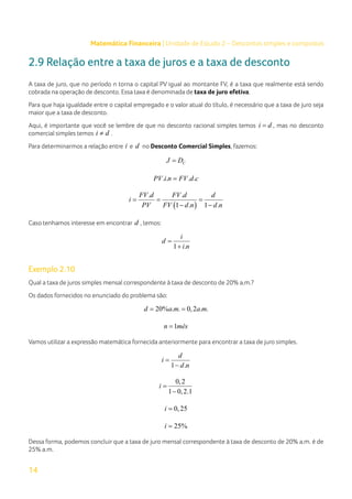 14
Matemática Financeira | Unidade de Estudo 2 – Descontos simples e compostos
2.9 Relação entre a taxa de juros e a taxa de desconto
A taxa de juro, que no período n torna o capital PV igual ao montante FV, é a taxa que realmente está sendo
cobrada na operação de desconto. Essa taxa é denominada de taxa de juro efetiva.
Para que haja igualdade entre o capital empregado e o valor atual do título, é necessário que a taxa de juro seja
maior que a taxa de desconto.
Aqui, é importante que você se lembre de que no desconto racional simples temos i d
= , mas no desconto
comercial simples temos i d
≠ .
Para determinarmos a relação entre i e d no Desconto Comercial Simples, fazemos:
C
J D
=
. . . .
PV i n FV d c
=
( )
. .
1 . 1 .
FV d FV d d
i
PV FV d n d n
= = =
− −
Caso tenhamos interesse em encontrar d , temos:
1 .
i
d
i n
=
+
Exemplo 2.10
Qual a taxa de juros simples mensal correspondente à taxa de desconto de 20% a.m.?
Os dados fornecidos no enunciado do problema são:
20% . . 0,2 . .
d a m a m
= =
1
n mês
=
Vamos utilizar a expressão matemática fornecida anteriormente para encontrar a taxa de juro simples.
1 .
d
i
d n
=
−
0,2
1 0,2.1
i =
−
0,25
i =
25%
i =
Dessa forma, podemos concluir que a taxa de juro mensal correspondente à taxa de desconto de 20% a.m. é de
25% a.m.
 