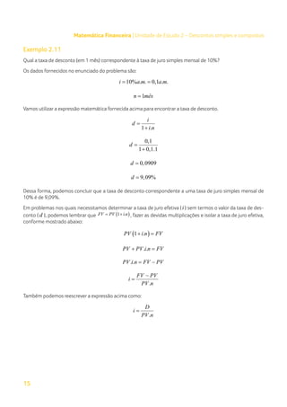 15
Matemática Financeira | Unidade de Estudo 2 – Descontos simples e compostos
Exemplo 2.11
Qual a taxa de desconto (em 1 mês) correspondente à taxa de juro simples mensal de 10%?
Os dados fornecidos no enunciado do problema são:
10% . . 0,1 . .
i a m a m
= =
1
n mês
=
Vamos utilizar a expressão matemática fornecida acima para encontrar a taxa de desconto.
1 .
i
d
i n
=
+
0,1
1 0,1.1
d =
+
0,0909
d =
9,09%
d =
Dessa forma, podemos concluir que a taxa de desconto correspondente a uma taxa de juro simples mensal de
10% é de 9,09%.
Em problemas nos quais necessitamos determinar a taxa de juro efetiva (i ) sem termos o valor da taxa de des-
conto ( d ), podemos lembrar que ( )
1 .
FV PV i n
= + , fazer as devidas multiplicações e isolar a taxa de juro efetiva,
conforme mostrado abaixo:
( )
1 .
PV i n FV
+ =
. .
PV PV i n FV
+ =
. .
PV i n FV PV
= −
.
FV PV
i
PV n
−
=
Também podemos reescrever a expressão acima como:
.
D
i
PV n
=
 