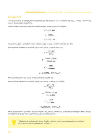 16
Matemática Financeira | Unidade de Estudo 2 – Descontos simples e compostos
Exemplo 2.12
Uma duplicata de R$ 25.000,00 foi resgatada 100 dias antes de seu vencimento por R$ 23.150,00. Determine a
taxa de desconto e a taxa efetiva.
Vamos anotar todos os dados que foram fornecidos no enunciado do exemplo:
25.000
FV =
100
n dias
=
23.150
PV =
Fique atento, pois o período foi dado em dias. Logo, as taxas também serão a.d. (ao dia).
Vamos utilizar a expressão matemática para encontrar a taxa de desconto:
.
FV PV
d
FV n
−
=
25000 23150
25000.100
d
−
=
1850
2500000
d =
0,00074 0,074% . .
d a d
= =
Assim, encontramos que a taxa de desconto é de 0,074% a.d.
Vamos utilizar a expressão matemática para encontrar a taxa de juro simples:
.
FV PV
i
PV n
−
=
25000 23150
23150.100
i
−
=
1850
2315000
i =
0,0007991 0,08% . .
i a d
= =
Assim, encontramos que a taxa de juro simples é de 0,08% a.d. Note que o valor encontrado para a taxa de juro
simples é maior que o valor encontrado para a taxa de desconto.
Não deixe de participar do Fórum Desafio e discutir com os seus colegas como resolver a
situação-problema proposta pelo professor!
 