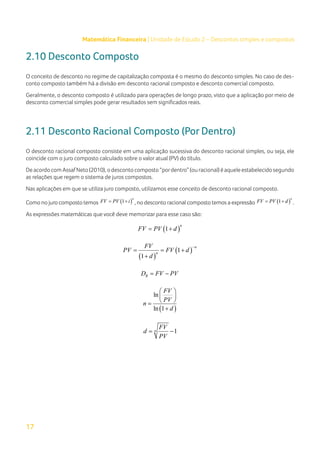 17
Matemática Financeira | Unidade de Estudo 2 – Descontos simples e compostos
2.10 Desconto Composto
O conceito de desconto no regime de capitalização composta é o mesmo do desconto simples. No caso de des-
conto composto também há a divisão em desconto racional composto e desconto comercial composto.
Geralmente, o desconto composto é utilizado para operações de longo prazo, visto que a aplicação por meio de
desconto comercial simples pode gerar resultados sem significados reais.
2.11 Desconto Racional Composto (Por Dentro)
O desconto racional composto consiste em uma aplicação sucessiva do desconto racional simples, ou seja, ele
coincide com o juro composto calculado sobre o valor atual (PV) do título.
DeacordocomAssafNeto(2010),odescontocomposto“pordentro”(ouracional)éaqueleestabelecidosegundo
as relações que regem o sistema de juros compostos.
Nas aplicações em que se utiliza juro composto, utilizamos esse conceito de desconto racional composto.
Como no juro composto temos ( )
1
n
FV PV i
= + , no desconto racional composto temos a expressão ( )
1
n
FV PV d
= + .
As expressões matemáticas que você deve memorizar para esse caso são:
( )
1
n
FV PV d
= +
( )
( )
1
1
n
n
FV
PV FV d
d
−
= = +
+
R
D FV PV
= −
( )
ln
ln 1
FV
PV
n
d
 
 
 
=
+
1
n
FV
d
PV
= −
 