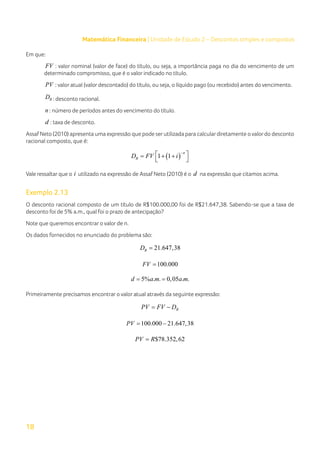 18
Matemática Financeira | Unidade de Estudo 2 – Descontos simples e compostos
Em que:
FV : valor nominal (valor de face) do título, ou seja, a importância paga no dia do vencimento de um
determinado compromisso, que é o valor indicado no título.
PV : valor atual (valor descontado) do título, ou seja, o líquido pago (ou recebido) antes do vencimento.
R
D : desconto racional.
n : número de períodos antes do vencimento do título.
d : taxa de desconto.
Assaf Neto (2010) apresenta uma expressão que pode serutilizada para calculardiretamente o valordo desconto
racional composto, que é:
( )
1 1
n
R
D FV i
−
 
= + +
 
Vale ressaltar que o i utilizado na expressão de Assaf Neto (2010) é o d na expressão que citamos acima.
Exemplo 2.13
O desconto racional composto de um título de R$100.000,00 foi de R$21.647,38. Sabendo-se que a taxa de
desconto foi de 5% a.m., qual foi o prazo de antecipação?
Note que queremos encontrar o valor de n.
Os dados fornecidos no enunciado do problema são:
21.647,38
R
D =
100.000
FV =
5% . . 0,05 . .
d a m a m
= =
Primeiramente precisamos encontrar o valor atual através da seguinte expressão:
R
PV FV D
= −
100.000 21.647,38
PV
= −
$78.352,62
PV R
=
 