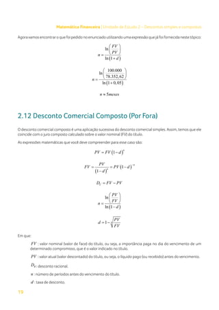 19
Matemática Financeira | Unidade de Estudo 2 – Descontos simples e compostos
Agoravamosencontraroquefoipedidonoenunciadoutilizandoumaexpressãoquejáfoifornecidanestetópico:
( )
ln
ln 1
FV
PV
n
d
 
 
 
=
+
( )
100.000
ln
78.352,62
ln 1 0,05
n
 
 
 
=
+
5
n meses
≈
2.12 Desconto Comercial Composto (Por Fora)
O desconto comercial composto é uma aplicação sucessiva do desconto comercial simples. Assim, temos que ele
coincide com o juro composto calculado sobre o valor nominal (FV) do título.
As expressões matemáticas que você deve compreender para esse caso são:
( )
1
n
PV FV d
= −
( )
( )
1
1
n
n
PV
FV PV d
d
−
= = −
−
C
D FV PV
= −
( )
ln
ln 1
PV
FV
n
d
 
 
 
=
−
1 n
PV
d
FV
= −
Em que:
FV : valor nominal (valor de face) do título, ou seja, a importância paga no dia do vencimento de um
determinado compromisso, que é o valor indicado no título.
PV : valor atual (valor descontado) do título, ou seja, o líquido pago (ou recebido) antes do vencimento.
R
D : desconto racional.
n : número de períodos antes do vencimento do título.
d : taxa de desconto.
 