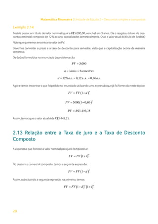 20
Matemática Financeira | Unidade de Estudo 2 – Descontos simples e compostos
Exemplo 2.14
Beatriz possui um título de valor nominal igual a R$5.000,00, vencível em 3 anos. Ela o resgatou à taxa de des-
conto comercial composto de 12% ao ano, capitalizados semestralmente. Qual o valor atual do título de Beatriz?
Note que queremos encontrar o valor de PV.
Devemos converter o prazo e a taxa de desconto para semestre, visto que a capitalização ocorre de maneira
semestral.
Os dados fornecidos no enunciado do problema são:
5.000
FV =
3 6
n anos semestres
= =
12% . . 0,12a.a. 0,06 . .
d a a a s
= = =
Agoravamosencontraroquefoipedidonoenunciadoutilizandoumaexpressãoquejáfoifornecidanestetópico:
( )
1
n
PV FV d
= −
( )
6
5000 1 0,06
PV
= −
$3.449,35
PV R
=
Assim, temos que o valor atual é de R$3.449,35.
2.13 Relação entre a Taxa de Juro e a Taxa de Desconto
Composto
A expressão que fornece o valor nominal para juro compostos é:
( )
1
n
FV PV i
= +
No desconto comercial composto, temos a seguinte expressão:
( )
1
n
PV FV d
= −
Assim, substituindo a segunda expressão na primeira, temos:
( ) ( )
1 1
n n
FV FV d i
= − +
 