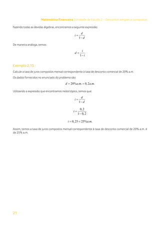 21
Matemática Financeira | Unidade de Estudo 2 – Descontos simples e compostos
Fazendo todas as devidas álgebras, encontramos a seguinte expressão:
1
d
i
d
=
−
De maneira análoga, temos:
1
i
d
i
=
−
Exemplo 2.15
Calcule a taxa de juros compostos mensal correspondente à taxa de desconto comercial de 20% a.m.
Os dados fornecidos no enunciado do problema são:
20% . . 0,2 . .
d a m a m
= =
Utilizando a expressão que encontramos neste tópico, temos que:
1
d
i
d
=
−
0,2
1 0,2
i =
−
0,25 25% . .
i a m
= =
Assim, temos a taxa de juros compostos mensal correspondente à taxa de desconto comercial de 20% a.m. é
de 25% a.m.
 