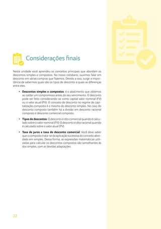22
Considerações finais
Nesta unidade você aprendeu os conceitos principais que abordam os
descontos simples e compostos. No nosso cotidiano, ouvimos falar em
desconto em várias compras que fazemos. Devido a isso, surge a impor-
tância de sabermos quais são os tipos de desconto e quais as diferenças
entre eles.
•	 Descontos simples e compostos: é o abatimento que obtemos
ao saldar um compromisso antes do seu vencimento. O desconto
pode ser feito considerando-se como capital valor nominal (FV)
ou o valor atual (PV). O conceito de desconto no regime de capi-
talização composta é o mesmo do desconto simples. No caso do
desconto composto também há a divisão em desconto racional
composto e desconto comercial composto.
•	 Tipos de descontos: O desconto é dito comercial quando é calcu-
lado sobre ovalornominal (FV); O desconto é dito racional quando
é calculado sobre o valor atual (PV).
•	 Taxa de juros e taxa de desconto comercial: Você deve saber
que o composto trata-se da aplicação sucessiva do conceito abor-
dado em simples. Dessa forma, as expressões matemáticas utili-
zadas para calcular os descontos compostos são semelhantes às
dos simples, com as devidas adaptações.
 
