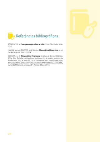 Referências bibliográficas
23
ASSAF NETO, A. Finanças corporativas e valor. 2. ed. São Paulo: Atlas,
2010.
HAZAN, Samuel; POMPEO, José Nicolau. Matemática Financeira. 6. ed.
São Paulo: Atlas, 2007. E-book.
OLIVEIRA, A. A. Matemática Financeira: Análise de Livros Didáticos.
2014. 76p. Trabalho de Conclusão de Curso. Rio de Janeiro: Instituto de
Matemática Pura e Aplicada, 2014. Disponível em: <http://www.impa.
br/opencms/pt/ensino/downloads/PROFMAT/trabalho_conclusao_
curso/2014/aimore_oliveira.pdf>. Acesso: 28 jan. 2017.
 