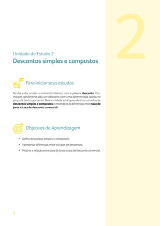 2
3
Unidade de Estudo 2
Descontos simples e compostos
Para iniciar seus estudos
No dia a dia, a todo o momento lidamos com a palavra desconto. Pro-
moções geralmente dão um desconto com uma determinada queda no
preço de tantos por cento. Nesta unidade você aprenderá os conceitos de
descontos simples e compostos e entenderá as diferenças entre taxa de
juros e taxa de desconto comercial.
Objetivos de Aprendizagem
•	 Definir descontos simples e compostos;
•	 Apresentar diferenças entre os tipos de descontos;
•	 Mostrara relação entre taxa de juros e taxa de desconto comercial.
 