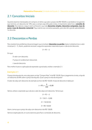 4
Matemática Financeira | Unidade de Estudo 2 – Descontos simples e compostos
2.1 Conceitos Iniciais
Quando estamos interessados em comprarum tênis cujo valora prazo é de R$ 100,00 e a vendedora nos garante
que teremos um desconto de 10% caso a compra seja efetuada à vista, é importante sabermos o conceito de
desconto. Nos tópicos a seguir você conhecerá o que são descontos simples, descontos compostos, taxa de
juros e taxa de desconto comercial. Fique atento aos conceitos passados, pois eles têm grande aplicabilidade
no dia a dia.
2.2 Descontos e Perdas
Para resolvermos problemas de porcentagem que envolvam descontos ou perdas, basta multiplicarmos o valor
inicial por (i – 1). Assim, podemos escrever a seguinte expressão matemática para o cálculo do desconto.
D = P(1 – i)
Em que:
D: valor com desconto.
P: preço em análise (sem desconto).
i: taxa de desconto.
Para melhor ilustrar a aplicação da expressão supracitada, analise o exemplo 2.1.
Exemplo 2.1
O preço de etiqueta de uma calça jeans na loja “Compre Mais” é de R$ 150,00. Para o pagamento à vista, a loja dá
um desconto de 8% sobre o preço da etiqueta. Qual o preço à vista da etiqueta?
O valor da calça sem desconto do exemplo acima é de R$ 150,00. A taxa de desconto é dada por:
8
8% 0,08
100
i
= = =
Vamos utilizar a expressão que calcula o valor da calça com desconto. Temos que:
D = P(1 – i)
D = 150 (1 – 0,08)
D = 150 (0,92)
D = R$ 138,00
Assim, temos que o preço da calça com desconto é de R$ 138,00.
Vamos à explicação de um outro exercício para fixar o conteúdo de desconto.
 