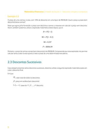 5
Matemática Financeira | Unidade de Estudo 2 – Descontos simples e compostos
Exemplo 2.2
O preço de uma camisa, à vista, com 10% de desconto em uma loja é de R$ 80,00. Qual o preço a prazo (sem
desconto) dessa camisa?
Note que agora já foi fornecido o preço com desconto e temos o interesse em calcular o preço sem desconto.
Assim, também podemos utilizar a expressão matemática deste tópico, que é:
( )
1
D P i
= −
( )
80 1 0,1
P
= −
80 0,9P
=
$88,89
P R
=
Portanto, o preço da camisa a prazo (sem desconto) é de R$ 88,89. Compreenda que essa expressão nos permite
calcular tanto o valor à vista quanto o valor a prazo de uma determinada mercadoria.
2.3 Descontos Sucessivos
Caso estejam presentesvários descontos sucessivos, devemos utilizara seguinte expressão matemática para cal-
cular o desconto final.
Em que:
n
D : valor total de todos os descontos.
P : preço em análise (sem desconto).
1 2
, ,..., n
i i i : taxas do 1º, 2º, ...., nº desconto.
 