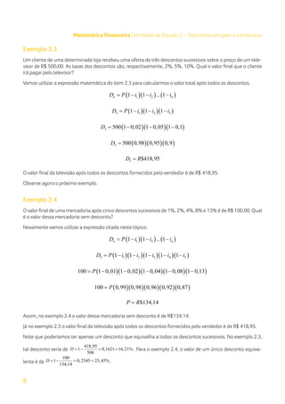 6
Matemática Financeira | Unidade de Estudo 2 – Descontos simples e compostos
Exemplo 2.3
Um cliente de uma determinada loja recebeu uma oferta de três descontos sucessivos sobre o preço de um tele-
visor de R$ 500,00. As taxas dos descontos são, respectivamente, 2%, 5%, 10%. Qual o valor final que o cliente
irá pagar pelo televisor?
Vamos utilizar a expressão matemática do item 2.3 para calcularmos o valor total após todos os descontos.
( )( ) ( )
1 2
1 1 ... 1
n n
D P i i i
= − − −
( )( )( )
3 1 2 3
1 1 1
D P i i i
= − − −
( )( )( )
3 500 1 0,02 1 0,05 1 0,1
D = − − −
( )( )( )
3 500 0,98 0,95 0,9
D =
3 $418,95
D R
=
O valor final da televisão após todos os descontos fornecidos pelo vendedor é de R$ 418,95.
Observe agora o próximo exemplo.
Exemplo 2.4
Ovalorfinal de uma mercadoria após cinco descontos sucessivos de 1%, 2%, 4%, 8% e 13% é de R$ 100,00. Qual
é o valor dessa mercadoria sem desconto?
Novamente vamos utilizar a expressão citada neste tópico.
( )( ) ( )
1 2
1 1 ... 1
n n
D P i i i
= − − −
( )( )( )( )( )
5 1 2 3 4 5
1 1 1 1 1
D P i i i i i
= − − − − −
( )( )( )( )( )
100 1 0,01 1 0,02 1 0,04 1 0,08 1 0,13
P
= − − − − −
( )( )( )( )( )
100 0,99 0,98 0,96 0,92 0,87
P
=
$134,14
P R
=
Assim, no exemplo 2.4 o valor dessa mercadoria sem desconto é de R$134,14.
Já no exemplo 2.3 o valor final da televisão após todos os descontos fornecidos pelo vendedor é de R$ 418,95.
Note que poderíamos ter apenas um desconto que equivalha a todos os descontos sucessivos. No exemplo 2.3,
tal desconto seria de
418,95
1 0,1621 16,21%
500
D =
− = = . Para o exemplo 2.4, o valor de um único desconto equiva-
lente é de
100
1 0,2545 25,45%
134,14
D =
− = = .
 