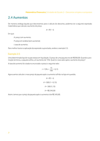 7
Matemática Financeira | Unidade de Estudo 2 – Descontos simples e compostos
2.4 Aumentos
De maneira análoga àquela que descrevemos para o cálculo do desconto, podemos ter a seguinte expressão
matemática que calcula o aumento de preço.
A = P(1 + i)
Em que:
A: preço com aumento.
P: preço em análise (sem aumento).
i: taxa de aumento.
Para melhor ilustrar a aplicação da expressão supracitada, analise o exemplo 2.5.
Exemplo 2.5
Uma determinada loja de roupas estava em liquidação. O preço de uma jaqueta era de R$300,00. Quando a pro-
moção terminou, a jaqueta sofreu um aumento de 15%. Qual é o novo valor após o aumento de preço?
A taxa de aumento foi citada no enunciado e possui o seguinte valor.
i = 15% =
15
= 0,15
100
Agora vamos calcular o novo preço da jaqueta após o aumento sofrido na loja em questão.
A = P(1 + i)
A = 300 (1 + 0,15)
A = 300 (1,15)
A = R$ 345,00
Assim, temos que o preço da jaqueta após o aumento é de R$ 345,00.
 