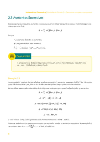 8
Matemática Financeira | Unidade de Estudo 2 – Descontos simples e compostos
2.5 Aumentos Sucessivos
Caso estejam presentes vários aumentos sucessivos, devemos utilizara seguinte expressão matemática para cal-
cular o aumento final.
( )( ) ( )
1 2
1 1 ... 1
n n
A P i i i
= + + +
Em que:
n
A : valor total de todos os aumentos.
P : preço em análise (sem aumento).
1 2
, ,..., n
i i i : taxas do 1º, 2º, ...., nº aumento.
A única diferença do desconto para o aumento, em termos matemáticos, é a troca de 1 sinal
de – para +. Cuidado para não confundir.
Exemplo 2.6
Um computador notebook da marca Dell de uma loja apresentou 3 aumentos sucessivos de 2%, 3% e 5% em seu
preço. Sabendo que seu preço inicial era de R$1.500,00, qual é o preço após todos os aumentos?
Vamos utilizar a expressão matemática deste tópico para calcularmos o preço final após todos os aumentos.
( )( ) ( )
1 2
1 1 ... 1
n n
A P i i i
= + + +
( )( )( )
3 1 2 3
1 1 1
A P i i i
= + + +
( )( )( )
3 1500 1 0,02 1 0,03 1 0,05
A = + + +
( )( )( )
3 1500 1,02 1,03 1,05
A =
3 $1.654,70
A R
=
O valor final do computador após todos os aumentos fornecidos é de R$ 1.654,70.
Note que poderíamos ter apenas um aumento que equivalha a todos os aumentos sucessivos. No exemplo 2.6,
tal aumento seria de
1654,70
1 1 1,1031 0,1031 10,31%
1500
A =
− =
− = = .
 