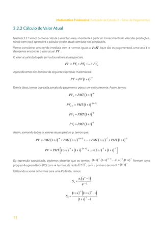 11
Matemática Financeira | Unidade de Estudo 3 – Série de Pagamentos
3.2.2 Cálculo do Valor Atual
No item 3.2.1vimos como se calcula ovalorfuturo ou montante a partirdo fornecimento dovalordas prestações.
Nesse item você aprenderá a calcular o valor atual com base nas prestações.
Vamos considerar uma renda imediata com n termos iguais a PMT (que são os pagamentos), uma taxa i e
desejamos encontrar o valor atual PV .
O valor atual é dado pela soma dos valores atuais parciais.
1 2 ... n
PV PV PV PV
= + + +
Agora devemos nos lembrar da seguinte expressão matemática:
( )
1
n
PV FV i
−
= +
Diante disso, temos que cada parcela do pagamento possui um valor presente. Assim, temos:
( )
1
n
n
PV PMT i
−
= +
( ) ( )
1
1 1
n
n
PV PMT i
− −
−
= +
( )
2
2 1
PV PMT i
−
= +
( )
1
1 1
PV PMT i
−
= +
Assim, somando todos os valores atuais parciais p, temos que:
( ) ( ) ( )
( ) ( )
1 2 1
1 1 ... 1 1
n n
PV PMT i PMT i PMT i PMT i
− − − − −
= + + + + + + + +
( ) ( ) ( )
( ) ( )
1 2 1
1 1 ... 1 1
n n
PV PMT i i i i
− − − − −
 
= + + + + + + + +
 
Da expressão supracitada, podemos observar que os termos ( ) ( ) ( )
( ) ( )
1 2 1
1 , 1 ,..., 1 , 1
n n
i i i i
− − − − −
+ + + + formam uma
progressão geométrica (PG) com n termos, de razão ( )
1
1 i
−
+ , com o primeiro termo ( )
1
1 1
a i
−
= + .
Utilizando a soma de termos para uma PG finita, temos:
( )
1 1
1
n
n
a q
S
q
−
=
−
( ) ( )
( )
( )
1
1
1 1 1
1 1
n
n
i i
S
i
−
−
+ + −
=
+ −
 