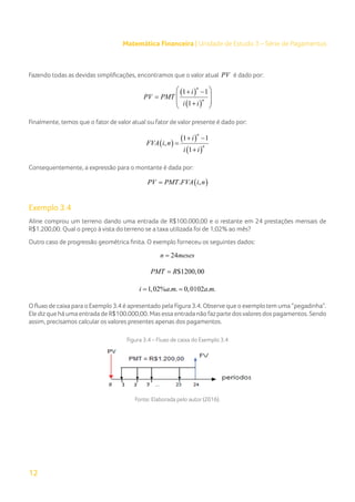 12
Matemática Financeira | Unidade de Estudo 3 – Série de Pagamentos
Fazendo todas as devidas simplificações, encontramos que o valor atual PV é dado por:
( )
( )
1 1
1
n
n
i
PV PMT
i i
 
+ −
 
=
 
+
 
Finalmente, temos que o fator de valor atual ou fator de valor presente é dado por:
( )
( )
( )
1 1
,
1
n
n
i
FVA i n
i i
+ −
=
+
Consequentemente, a expressão para o montante é dada por:
( )
. ,
PV PMT FVA i n
=
Exemplo 3.4
Aline comprou um terreno dando uma entrada de R$100.000,00 e o restante em 24 prestações mensais de
R$1.200,00. Qual o preço à vista do terreno se a taxa utilizada foi de 1,02% ao mês?
Outro caso de progressão geométrica finita. O exemplo forneceu os seguintes dados:
24
n meses
=
$1200,00
PMT R
=
1,02% . . 0,0102 . .
i a m a m
= =
O fluxo de caixa para o Exemplo 3.4 é apresentado pela Figura 3.4. Observe que o exemplo tem uma “pegadinha”.
Ele diz que há uma entrada de R$100.000,00. Mas essa entrada não faz parte dosvalores dos pagamentos. Sendo
assim, precisamos calcular os valores presentes apenas dos pagamentos.
Figura 3.4 – Fluxo de caixa do Exemplo 3.4
Fonte: Elaborada pelo autor (2016).
 