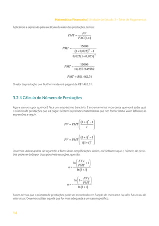 14
Matemática Financeira | Unidade de Estudo 3 – Série de Pagamentos
Aplicando a expressão para o cálculo do valor das prestações, temos:
( )
,
FV
PMT
FAC i n
=
( )
( )
12
12
15000
1 0,025 1
0,025 1 0,025
PMT =
+ −
+
15000
10,2577645982
PMT =
$1.462,31
PMT R
=
O valor da prestação que Guilherme deverá pagar é de R$1.462,31.
3.2.4 Cálculo do Número de Prestações
Agora vamos supor que você faça um empréstimo bancário. É extremamente importante que você saiba qual
o número de prestações que irá pagar. Existem expressões matemáticas que nos fornecem tal valor. Observe as
expressões a seguir.
( )
1 1
n
i
FV PMT
i
 
+ −
 
=
 
 
( )
( )
1 1
1
n
n
i
PV PMT
i i
 
+ −
 
=
 
+
 
Devemos utilizar a ideia de logaritmo e fazer várias simplificações. Assim, encontramos que o número de perío-
dos pode ser dado por duas possíveis equações, que são:
( )
.
ln 1
ln 1
FV i
PMT
n
i
 
+
 
 
=
+
( )
.
ln 1
ln 1
PV i
PMT
n
i
 
−
 
 
= −
+
Assim, temos que o número de prestações pode ser encontrado em função do montante ou valor futuro ou do
valor atual. Devemos utilizar aquela que for mais adequada a um caso específico.
 