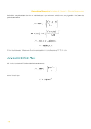 18
Matemática Financeira | Unidade de Estudo 3 – Série de Pagamentos
Utilizando a expressão encontrada no presente tópico que relaciona valor futuro com pagamento e número de
prestações, temos:
( )
( )
( )
1 1 1
1
1 1
n
i
FV PMT i
i
 
+ −
 
= +
 
+ −
 
 
( )
( )
( )
5
1 1 0,02 1
3000 1 0,02
0,02
FV
 
+ −
 
= +
 
 
 
( )
3000 1,02 .5,20404016
FV =
$15.924,36
FV R
=
O montante ou valor futuro que ela vai ter depois dos cinco períodos é de R$15.924,36.
3.3.2 Cálculo do Valor Atual
No tópico anterior, encontramos a seguinte expressão:
( )
( )
1 1
1
n
i
FV PMT i
i
 
+ −
 
= +
 
 
Assim, temos que:
( )
1
n
PV FV i
−
= +
 