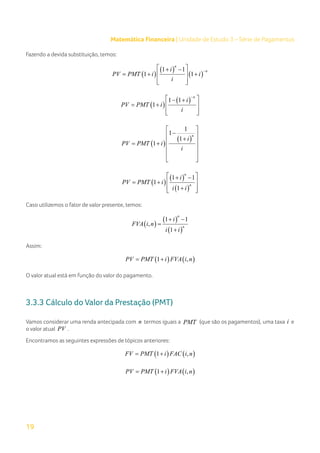19
Matemática Financeira | Unidade de Estudo 3 – Série de Pagamentos
Fazendo a devida substituição, temos:
( )
( )
( )
1 1
1 1
n
n
i
PV PMT i i
i
−
 
+ −
=+ +
 
 
 
( )
( )
1 1
1
n
i
PV PMT i
i
−
 
− +
= +  
 
 
( )
( )
1
1
1
1
n
i
PV PMT i
i
 
−
 
+
 
= +
 
 
 
( )
( )
( )
1 1
1
1
n
n
i
PV PMT i
i i
 
+ −
= +  
+
 
 
Caso utilizemos o fator de valor presente, temos:
( )
( )
( )
1 1
,
1
n
n
i
FVA i n
i i
+ −
=
+
Assim:
( ) ( )
1 ,
PV PMT i FVA i n
= +
O valor atual está em função do valor do pagamento.
3.3.3 Cálculo do Valor da Prestação (PMT)
Vamos considerar uma renda antecipada com n termos iguais a PMT (que são os pagamentos), uma taxa i e
o valor atual PV .
Encontramos as seguintes expressões de tópicos anteriores:
( ) ( )
1 ,
FV PMT i FAC i n
= +
( ) ( )
1 ,
PV PMT i FVA i n
= +
 