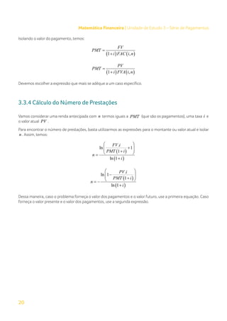 20
Matemática Financeira | Unidade de Estudo 3 – Série de Pagamentos
Isolando o valor do pagamento, temos:
( ) ( )
1 ,
FV
PMT
i FAC i n
=
+
( ) ( )
1 ,
PV
PMT
i FVA i n
=
+
Devemos escolher a expressão que mais se adéque a um caso específico.
3.3.4 Cálculo do Número de Prestações
Vamos considerar uma renda antecipada com n termos iguais a PMT (que são os pagamentos), uma taxa i e
o valor atual PV .
Para encontrar o número de prestações, basta utilizarmos as expressões para o montante ou valor atual e isolar
n . Assim, temos:
( )
( )
.
ln 1
1
ln 1
FV i
PMT i
n
i
 
+
 
 
+
 
=
+
( )
( )
.
ln 1
1
ln 1
PV i
PMT i
n
i
 
−
 
 
+
 
= −
+
Dessa maneira, caso o problema forneça o valor dos pagamentos e o valor futuro, use a primeira equação. Caso
forneça o valor presente e o valor dos pagamentos, use a segunda expressão.
 